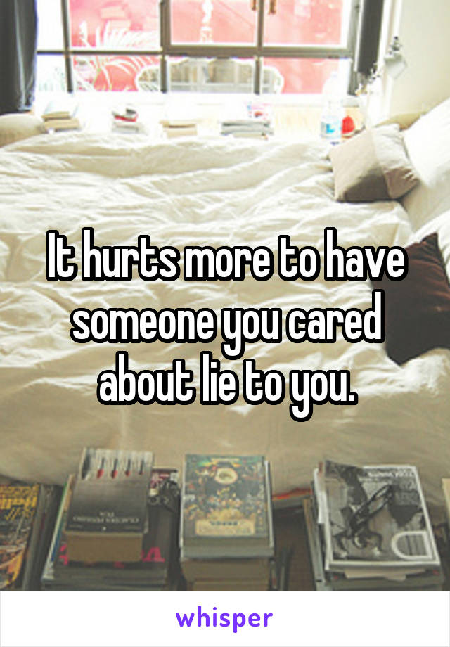 It hurts more to have someone you cared about lie to you.