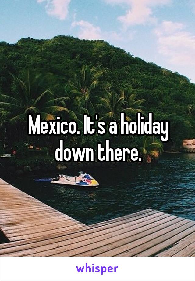Mexico. It's a holiday down there.