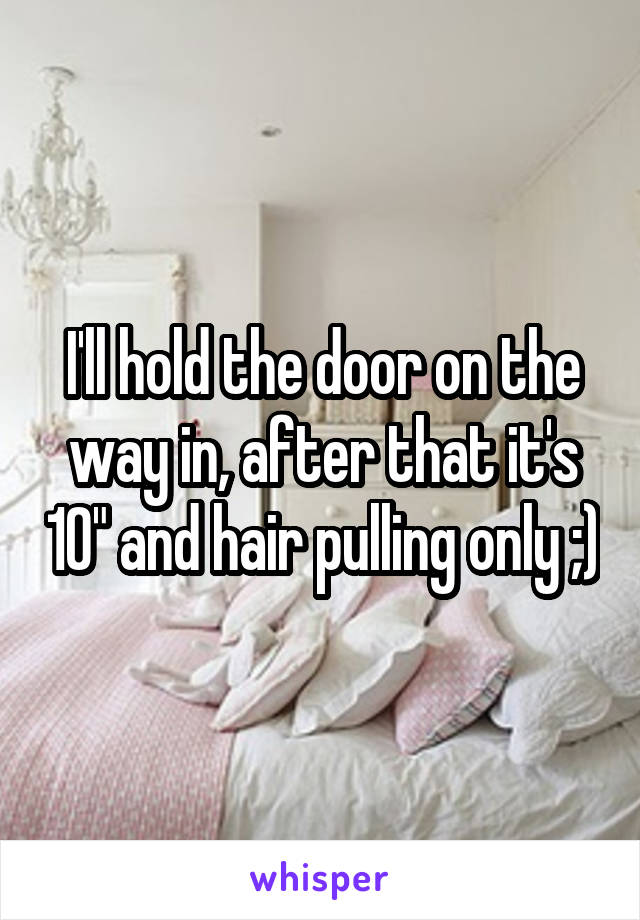 I'll hold the door on the way in, after that it's 10" and hair pulling only ;)