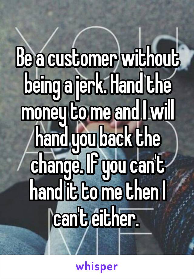 Be a customer without being a jerk. Hand the money to me and I will hand you back the change. If you can't hand it to me then I can't either. 