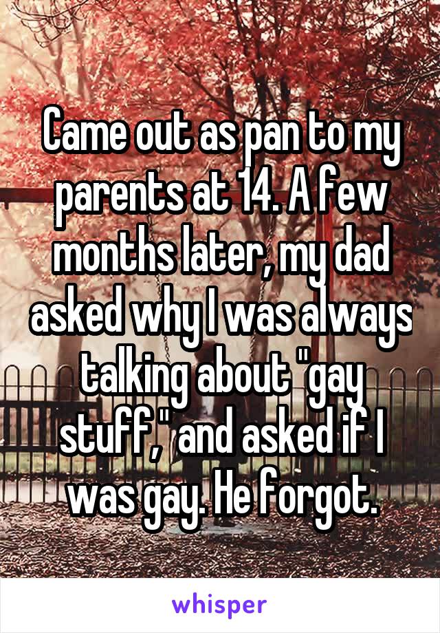 Came out as pan to my parents at 14. A few months later, my dad asked why I was always talking about "gay stuff," and asked if I was gay. He forgot.