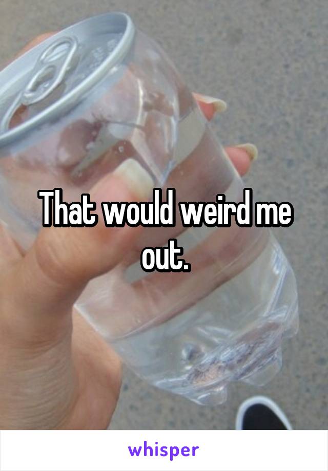 That would weird me out.