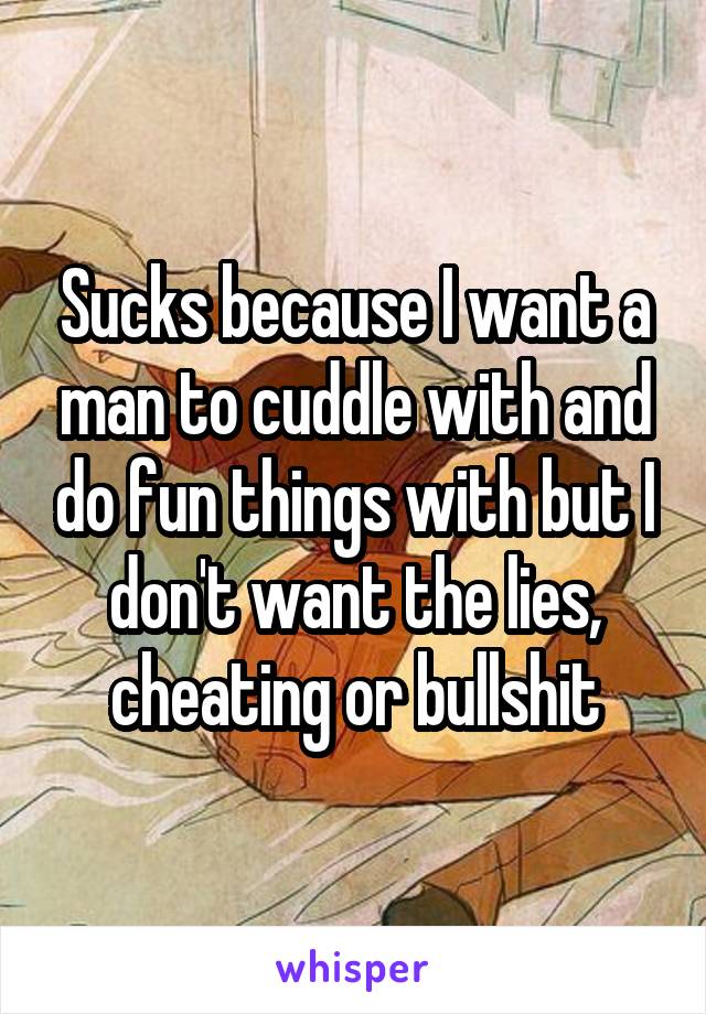 Sucks because I want a man to cuddle with and do fun things with but I don't want the lies, cheating or bullshit