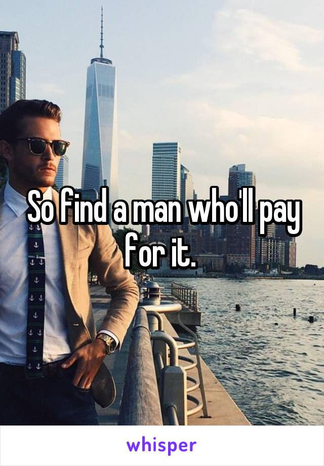 So find a man who'll pay for it. 