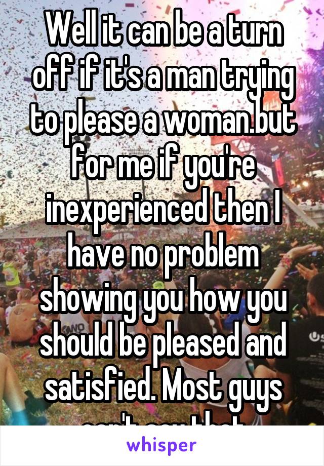 Well it can be a turn off if it's a man trying to please a woman.but for me if you're inexperienced then I have no problem showing you how you should be pleased and satisfied. Most guys can't say that