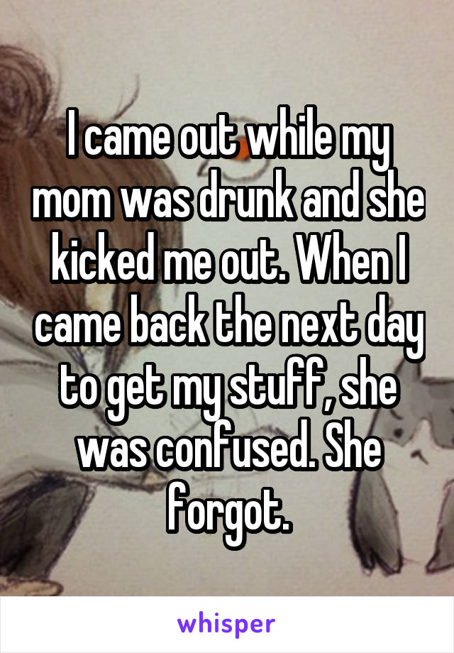 I came out while my mom was drunk and she kicked me out. When I came back the next day to get my stuff, she was confused. She forgot.
