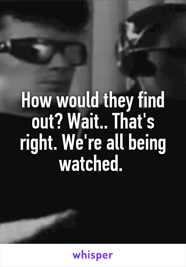 How would they find out? Wait.. That's right. We're all being watched. 