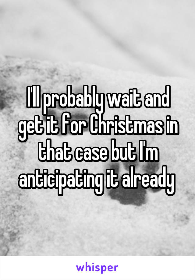 I'll probably wait and get it for Christmas in that case but I'm anticipating it already 