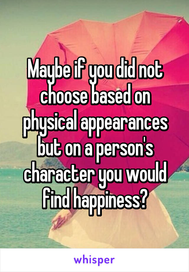 Maybe if you did not choose based on physical appearances but on a person's character you would find happiness?