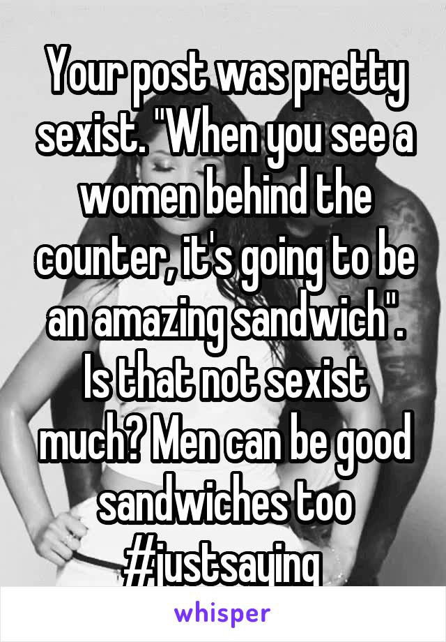 Your post was pretty sexist. "When you see a women behind the counter, it's going to be an amazing sandwich". Is that not sexist much? Men can be good sandwiches too
#justsaying 