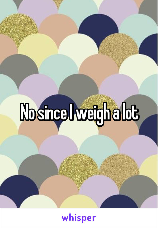 No since I weigh a lot