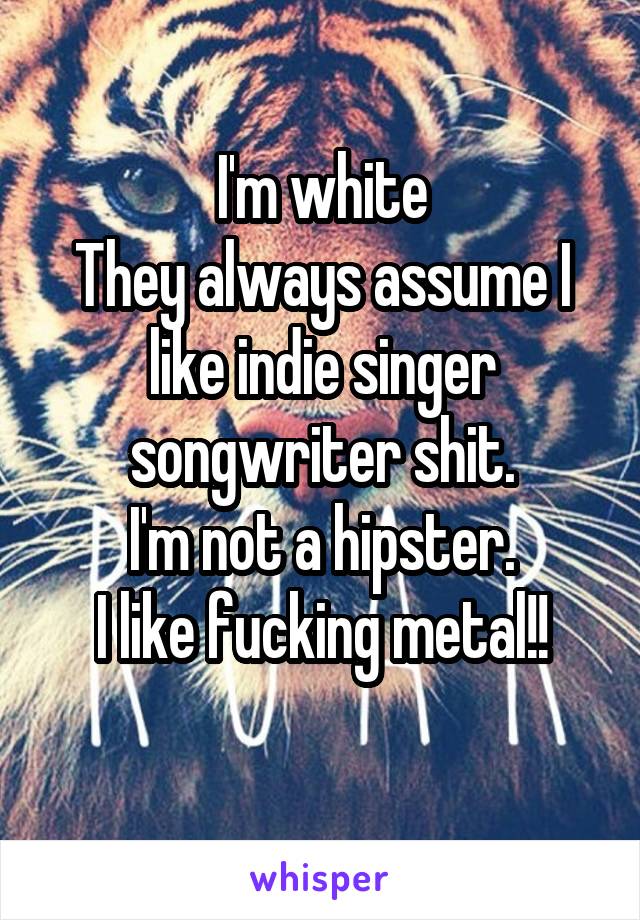 I'm white
They always assume I like indie singer songwriter shit.
I'm not a hipster.
I like fucking metal!!
