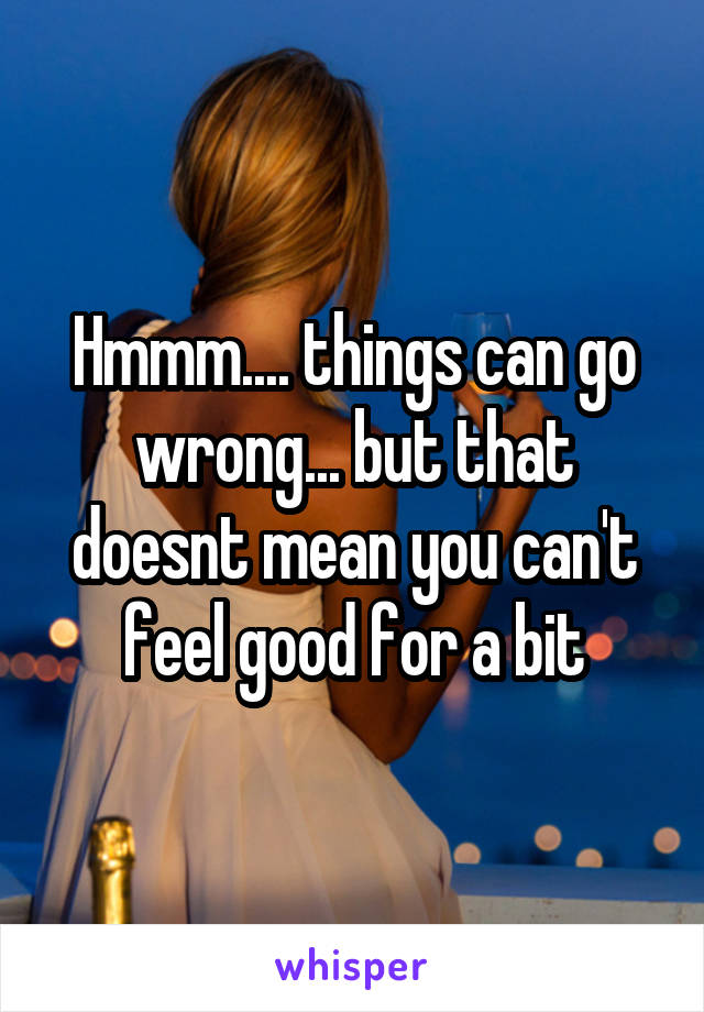 Hmmm.... things can go wrong... but that doesnt mean you can't feel good for a bit