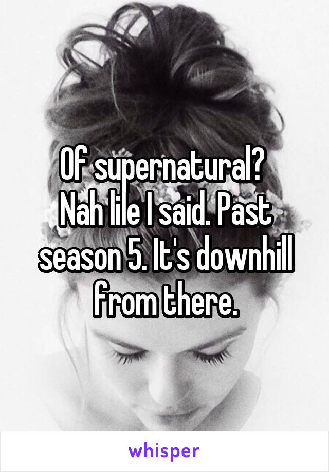 Of supernatural? 
Nah lile I said. Past season 5. It's downhill from there.