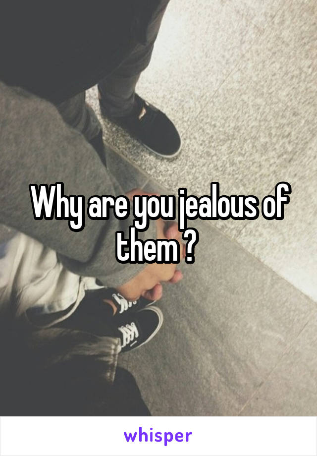 Why are you jealous of them ? 