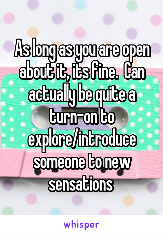 As long as you are open about it, its fine.  Can actually be quite a turn-on to explore/introduce someone to new sensations 