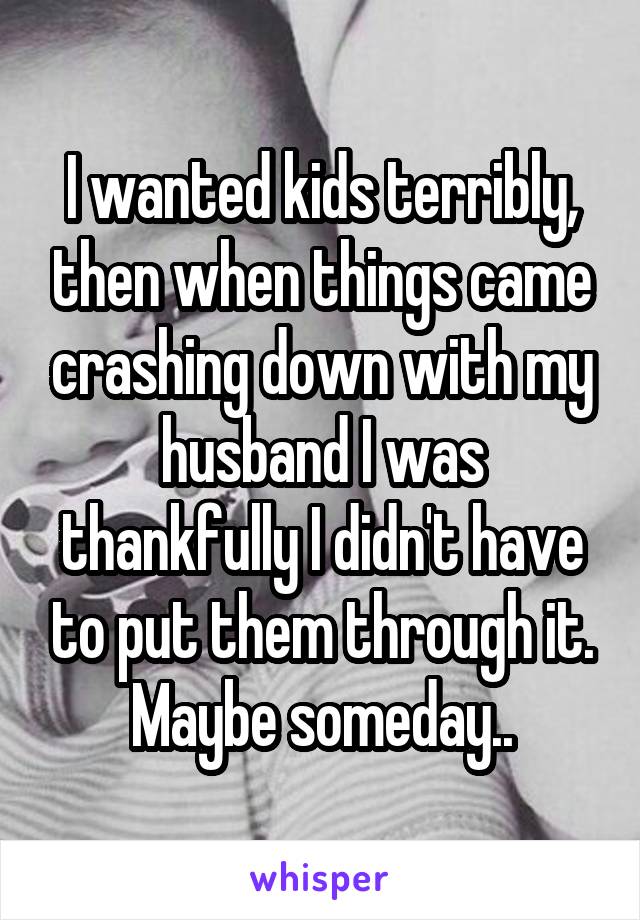 I wanted kids terribly, then when things came crashing down with my husband I was thankfully I didn't have to put them through it. Maybe someday..