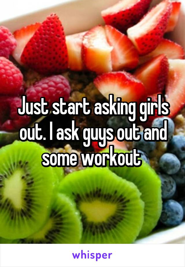 Just start asking girls out. I ask guys out and some workout 