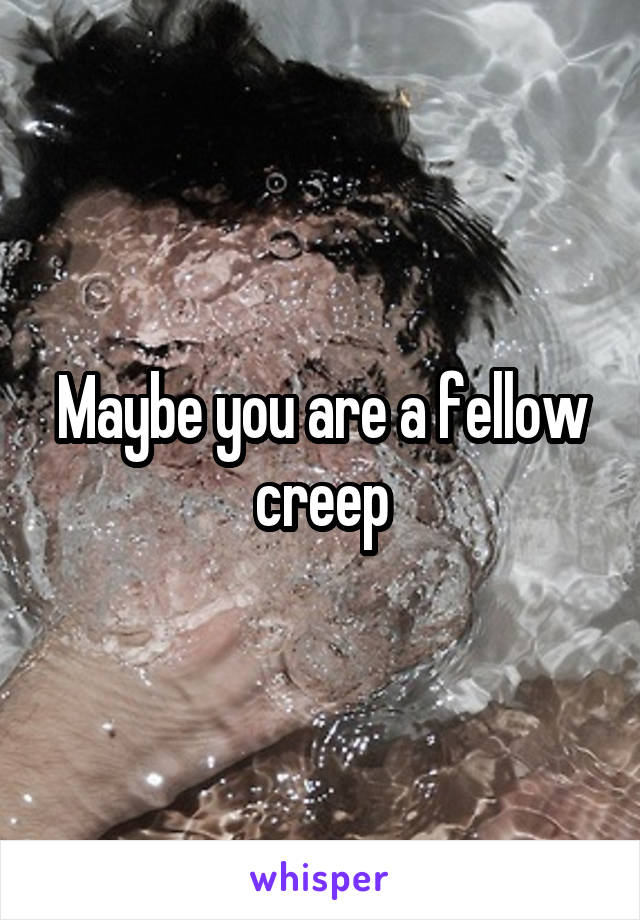 Maybe you are a fellow creep