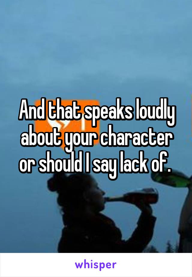 And that speaks loudly about your character or should I say lack of. 