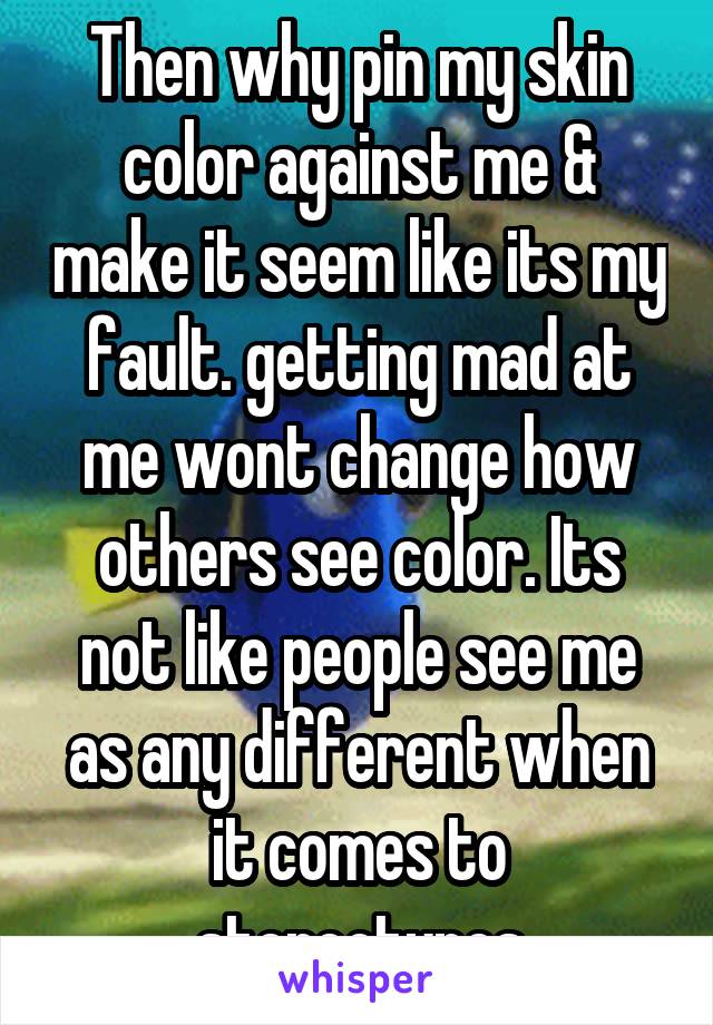 Then why pin my skin color against me & make it seem like its my fault. getting mad at me wont change how others see color. Its not like people see me as any different when it comes to stereotypes