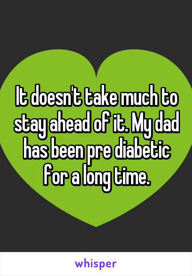 It doesn't take much to stay ahead of it. My dad has been pre diabetic for a long time.