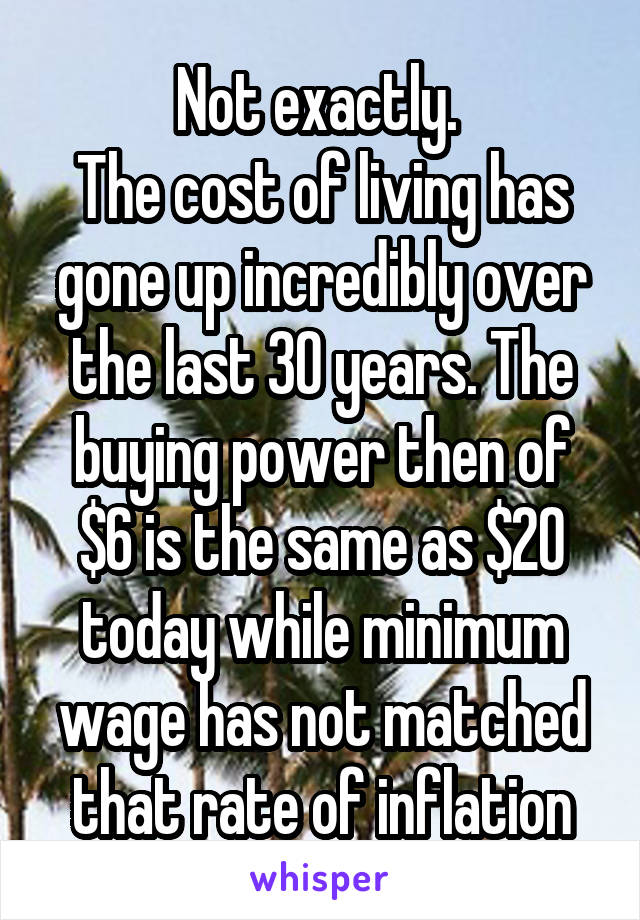 Not exactly. 
The cost of living has gone up incredibly over the last 30 years. The buying power then of $6 is the same as $20 today while minimum wage has not matched that rate of inflation