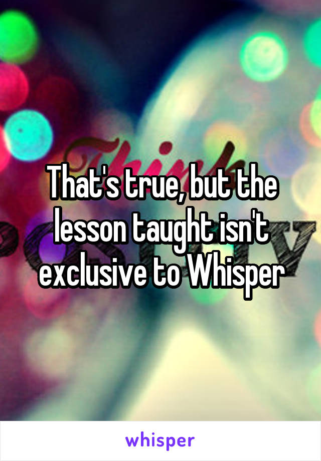 That's true, but the lesson taught isn't exclusive to Whisper