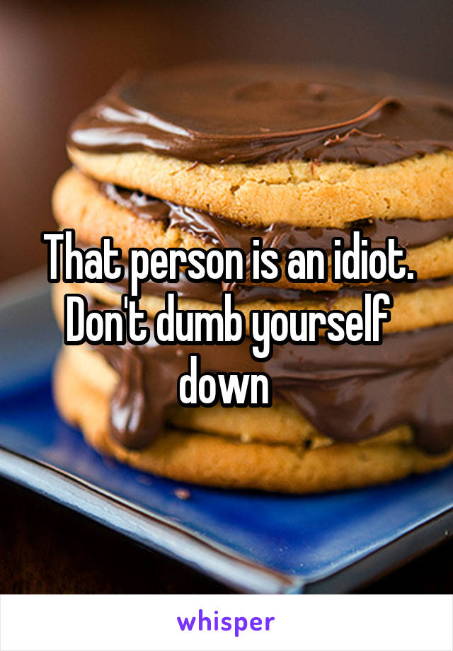 That person is an idiot. Don't dumb yourself down 