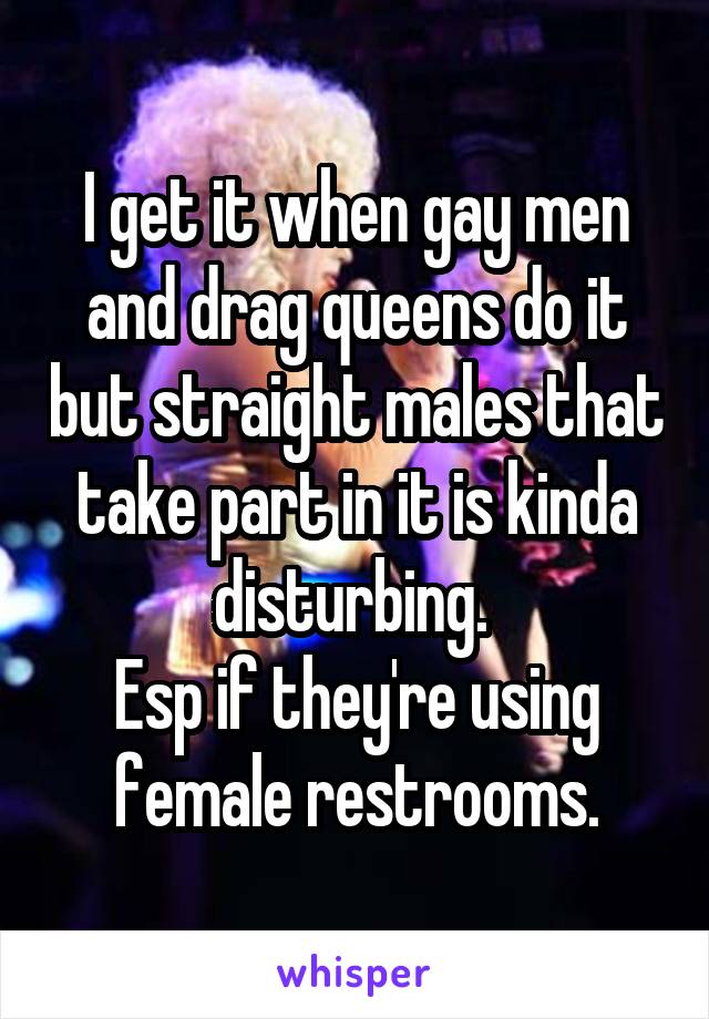 I get it when gay men and drag queens do it but straight males that take part in it is kinda disturbing. 
Esp if they're using female restrooms.