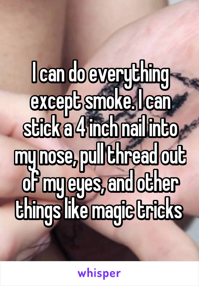 I can do everything except smoke. I can stick a 4 inch nail into my nose, pull thread out of my eyes, and other things like magic tricks 