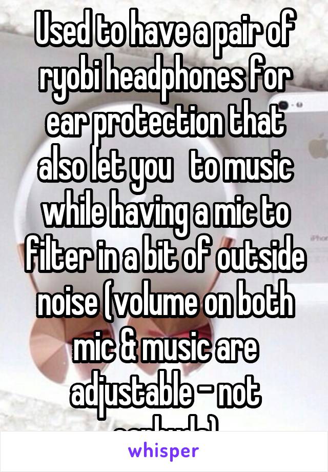 Used to have a pair of ryobi headphones for ear protection that also let you   to music while having a mic to filter in a bit of outside noise (volume on both mic & music are adjustable - not earbuds)