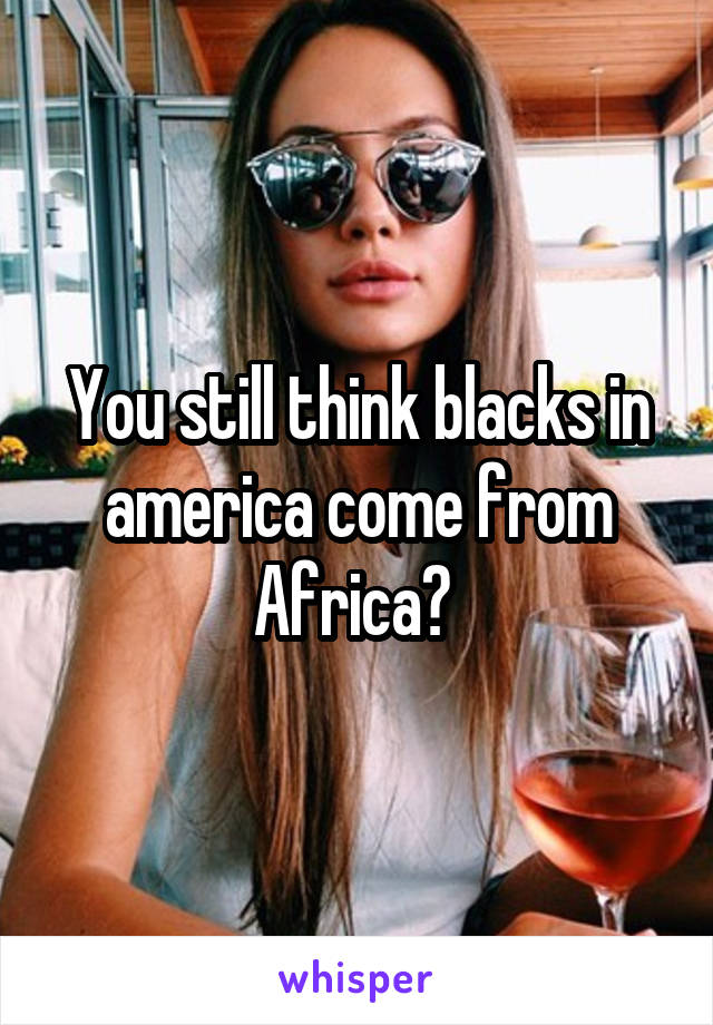 You still think blacks in america come from Africa? 