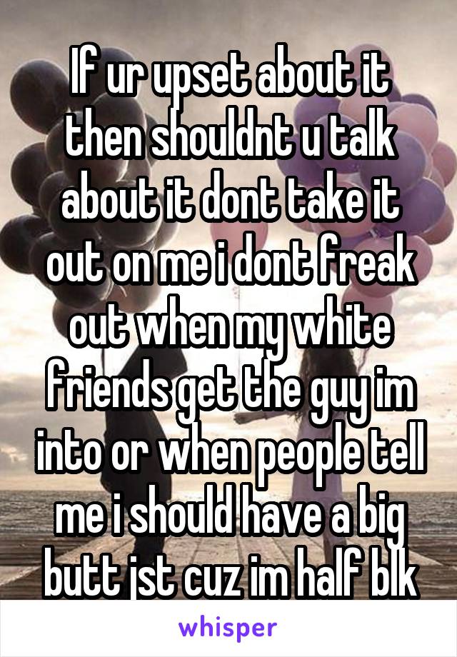 If ur upset about it then shouldnt u talk about it dont take it out on me i dont freak out when my white friends get the guy im into or when people tell me i should have a big butt jst cuz im half blk