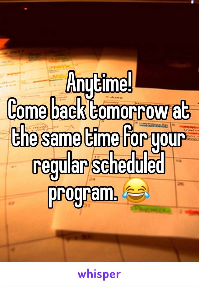 Anytime! 
Come back tomorrow at the same time for your regular scheduled program. 😂