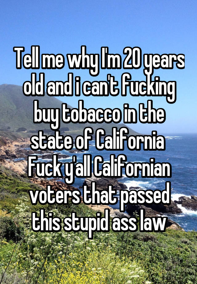 Tell me why I'm 20 years old and i can't fucking buy tobacco in the state of California 
Fuck y'all Californian voters that passed this stupid ass law