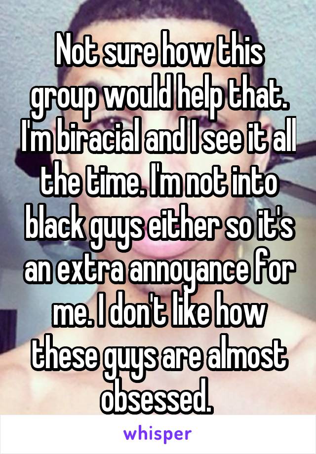 Not sure how this group would help that. I'm biracial and I see it all the time. I'm not into black guys either so it's an extra annoyance for me. I don't like how these guys are almost obsessed. 