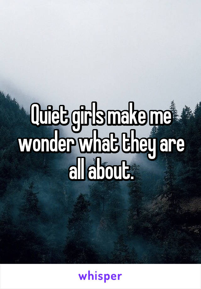 Quiet girls make me wonder what they are all about.