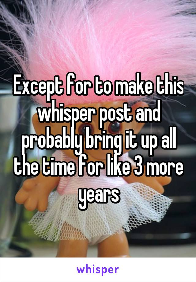 Except for to make this whisper post and probably bring it up all the time for like 3 more years