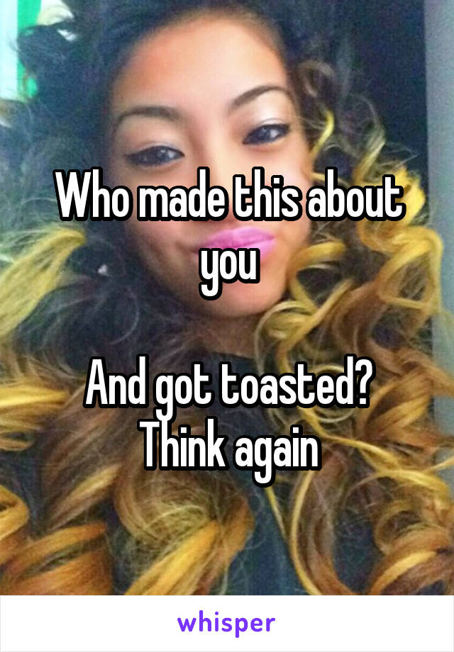 Who made this about you

And got toasted? Think again