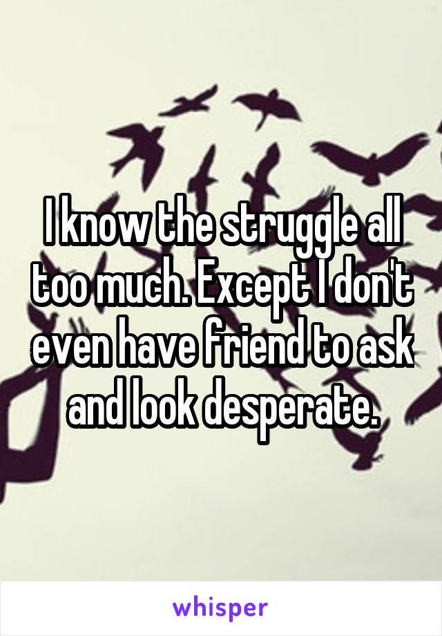 I know the struggle all too much. Except I don't even have friend to ask and look desperate.