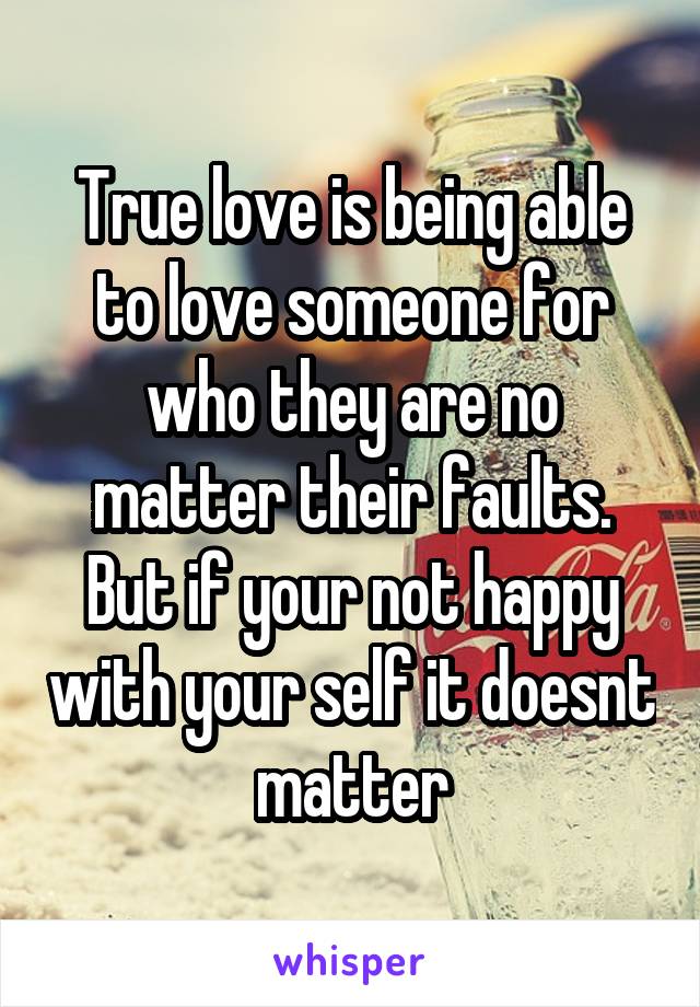 True love is being able to love someone for who they are no matter their faults. But if your not happy with your self it doesnt matter