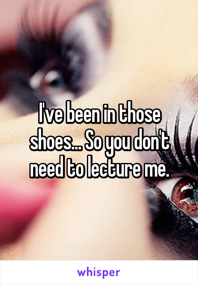 I've been in those shoes... So you don't need to lecture me.