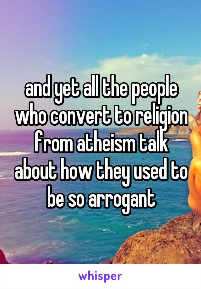 and yet all the people who convert to religion from atheism talk about how they used to be so arrogant