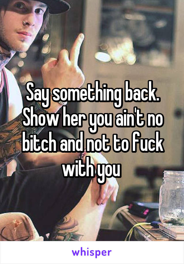 Say something back. Show her you ain't no bitch and not to fuck with you 