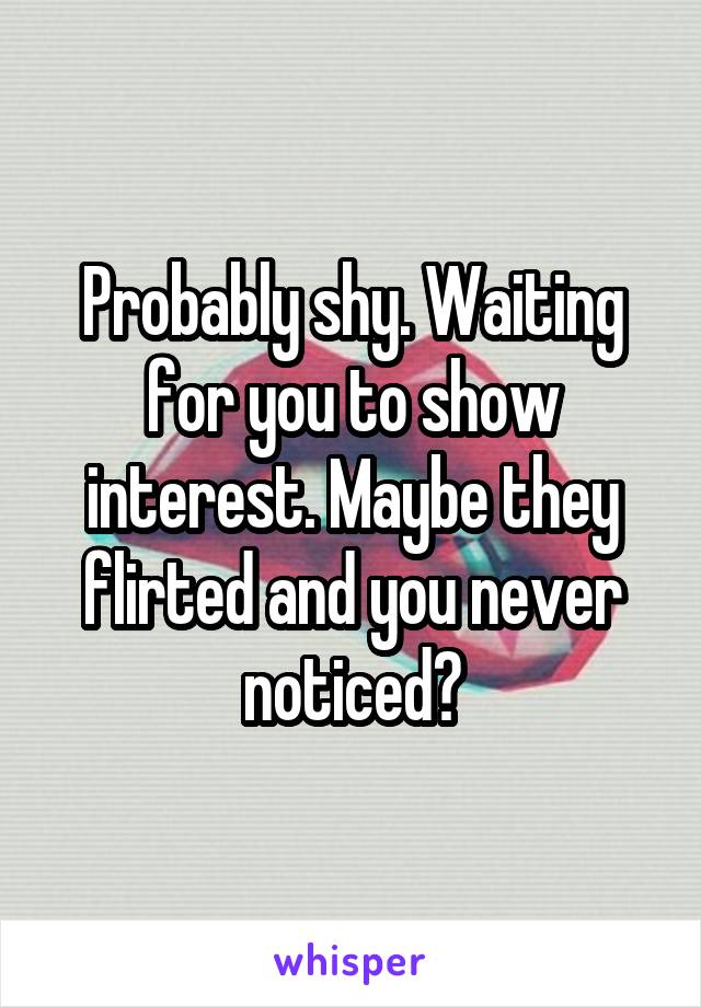 Probably shy. Waiting for you to show interest. Maybe they flirted and you never noticed?