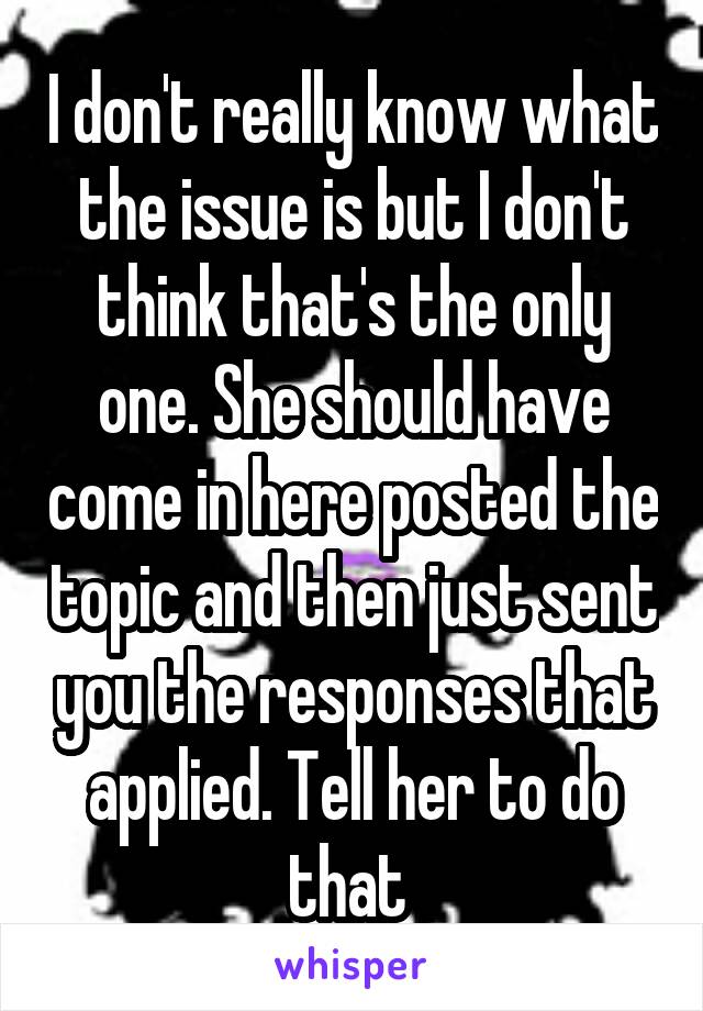 I don't really know what the issue is but I don't think that's the only one. She should have come in here posted the topic and then just sent you the responses that applied. Tell her to do that 