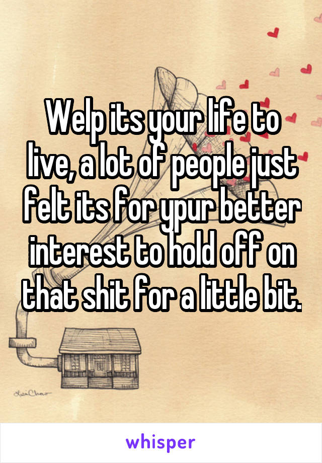 Welp its your life to live, a lot of people just felt its for ypur better interest to hold off on that shit for a little bit. 