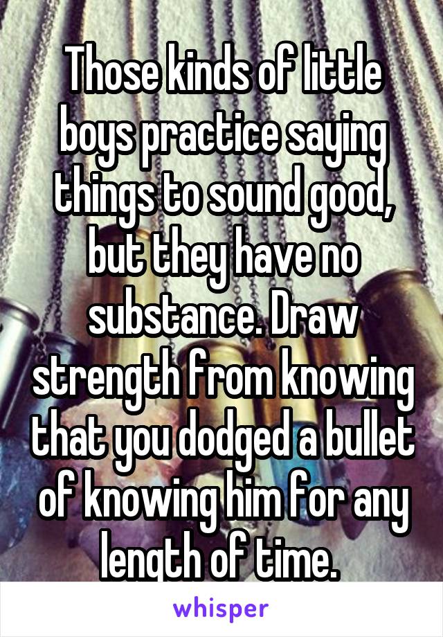 Those kinds of little boys practice saying things to sound good, but they have no substance. Draw strength from knowing that you dodged a bullet of knowing him for any length of time. 