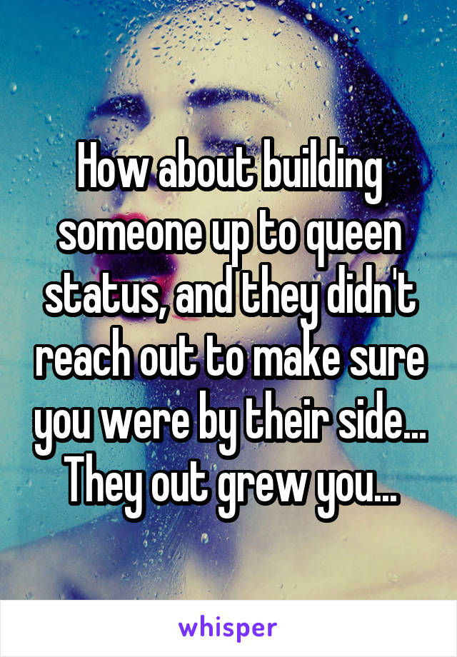 How about building someone up to queen status, and they didn't reach out to make sure you were by their side... They out grew you...